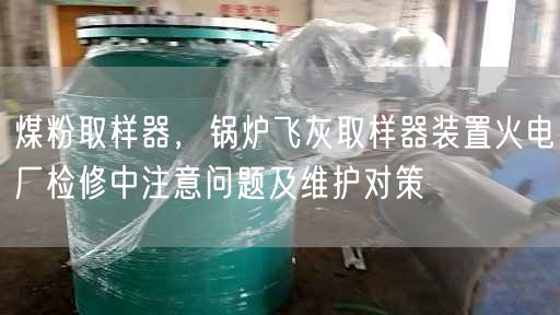 煤粉取樣器，鍋爐飛灰取樣器裝置火電廠檢修中注意問(wèn)題及維護(hù)對(duì)策
